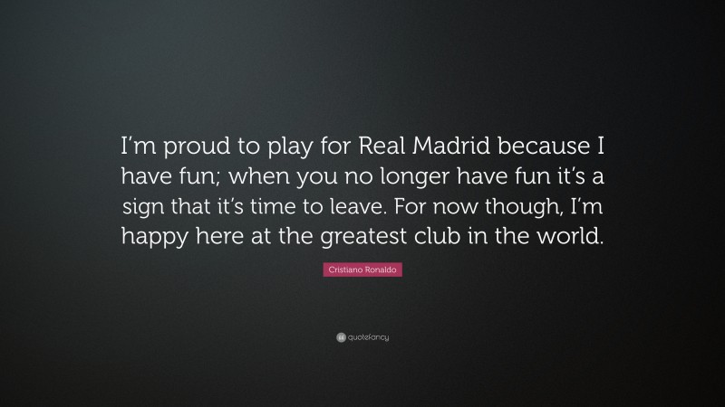 Cristiano Ronaldo Quote: “I’m proud to play for Real Madrid because I have fun; when you no longer have fun it’s a sign that it’s time to leave. For now though, I’m happy here at the greatest club in the world.”