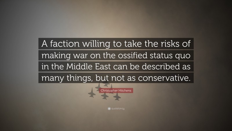Christopher Hitchens Quote: “A faction willing to take the risks of making war on the ossified status quo in the Middle East can be described as many things, but not as conservative.”
