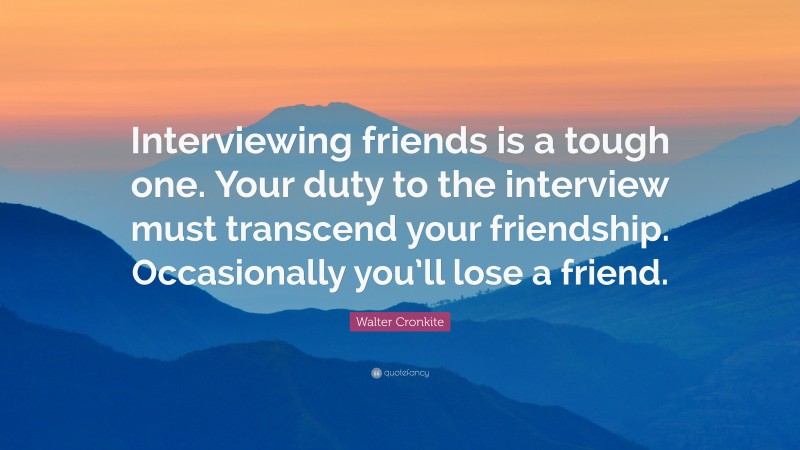 Walter Cronkite Quote: “Interviewing friends is a tough one. Your duty to the interview must transcend your friendship. Occasionally you’ll lose a friend.”