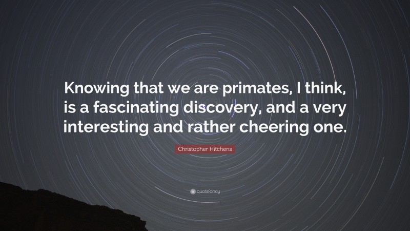 Christopher Hitchens Quote: “Knowing that we are primates, I think, is a fascinating discovery, and a very interesting and rather cheering one.”