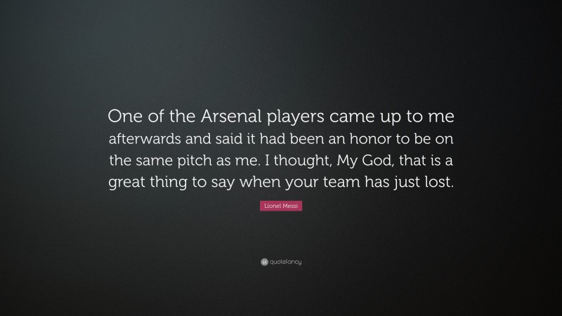 Lionel Messi Quote: “One of the Arsenal players came up to me afterwards and said it had been an honor to be on the same pitch as me. I thought, My God, that is a great thing to say when your team has just lost.”