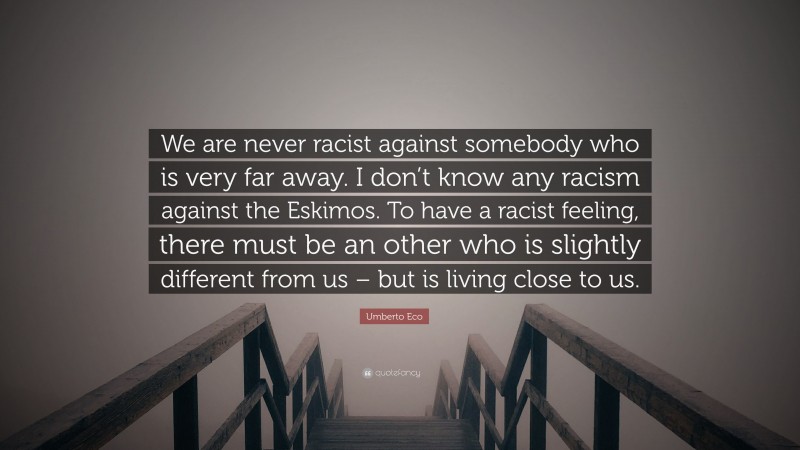 Umberto Eco Quote: “We are never racist against somebody who is very far away. I don’t know any racism against the Eskimos. To have a racist feeling, there must be an other who is slightly different from us – but is living close to us.”