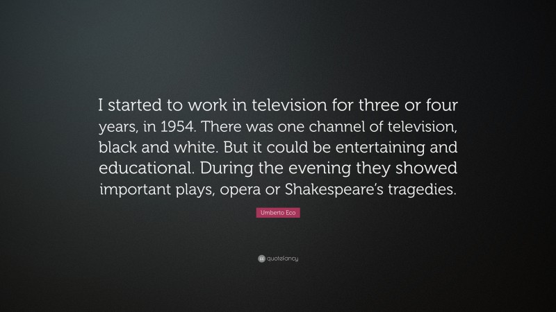 Umberto Eco Quote: “I started to work in television for three or four years, in 1954. There was one channel of television, black and white. But it could be entertaining and educational. During the evening they showed important plays, opera or Shakespeare’s tragedies.”