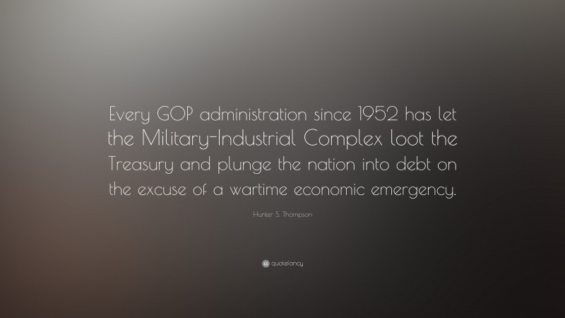 Hunter S. Thompson Quote: “Every GOP administration since 1952 has let the Military-Industrial Complex loot the Treasury and plunge the nation into debt on the excuse of a wartime economic emergency.”