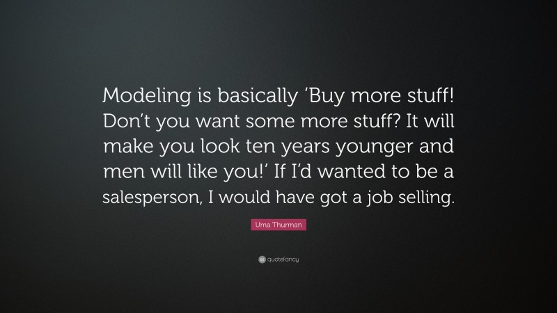 Uma Thurman Quote: “Modeling is basically ‘Buy more stuff! Don’t you want some more stuff? It will make you look ten years younger and men will like you!’ If I’d wanted to be a salesperson, I would have got a job selling.”