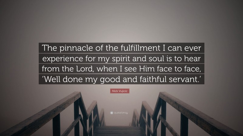 Nick Vujicic Quote: “The pinnacle of the fulfillment I can ever experience for my spirit and soul is to hear from the Lord, when I see Him face to face, ‘Well done my good and faithful servant.’”