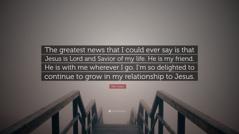 Nick Vujicic Quote: “The greatest news that I could ever say is that Jesus is Lord and Savior of my life. He is my friend. He is with me wherever I go. I’m so delighted to continue to grow in my relationship to Jesus.”
