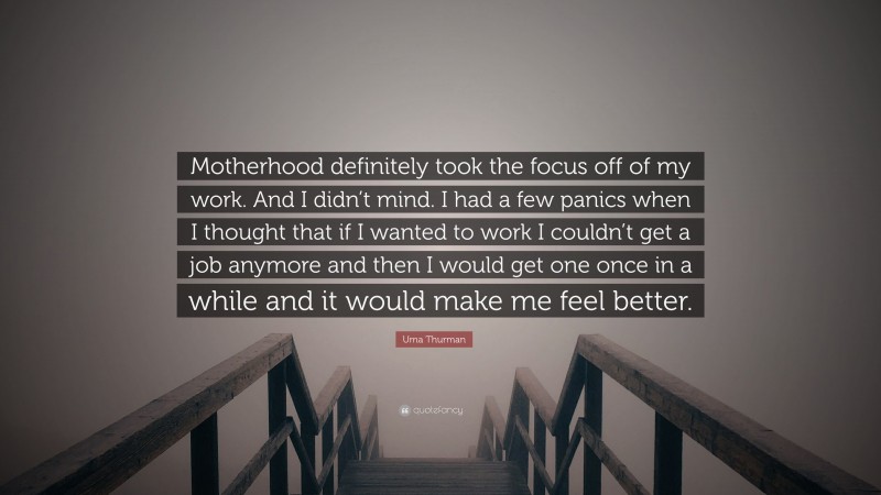 Uma Thurman Quote: “Motherhood definitely took the focus off of my work. And I didn’t mind. I had a few panics when I thought that if I wanted to work I couldn’t get a job anymore and then I would get one once in a while and it would make me feel better.”