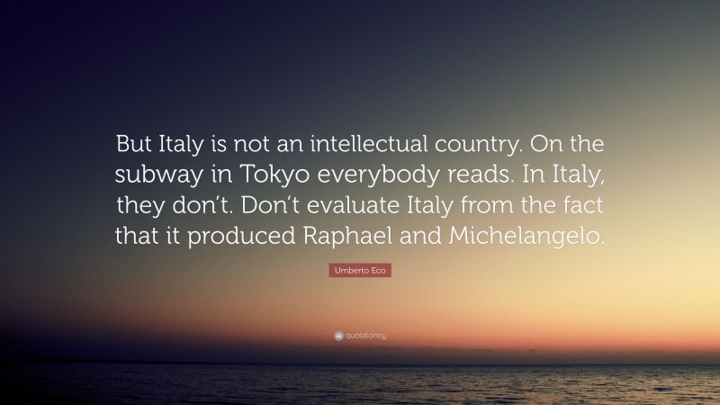 Umberto Eco Quote: “But Italy is not an intellectual country. On the subway in Tokyo everybody reads. In Italy, they don’t. Don’t evaluate Italy from the fact that it produced Raphael and Michelangelo.”