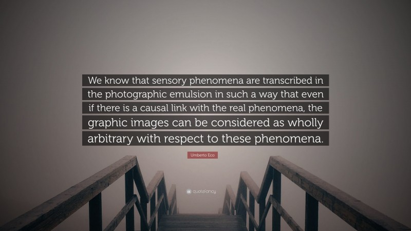 Umberto Eco Quote: “We know that sensory phenomena are transcribed in the photographic emulsion in such a way that even if there is a causal link with the real phenomena, the graphic images can be considered as wholly arbitrary with respect to these phenomena.”