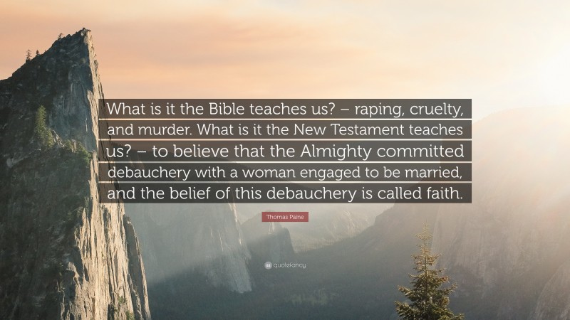 Thomas Paine Quote: “What is it the Bible teaches us? – raping, cruelty, and murder. What is it the New Testament teaches us? – to believe that the Almighty committed debauchery with a woman engaged to be married, and the belief of this debauchery is called faith.”