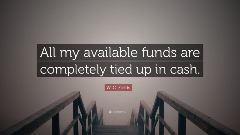 W. C. Fields Quote: “All my available funds are completely tied up in cash.”