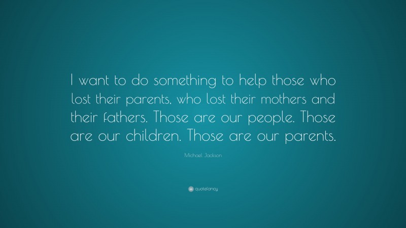 Michael Jackson Quote: “I want to do something to help those who lost their parents, who lost their mothers and their fathers. Those are our people. Those are our children. Those are our parents.”