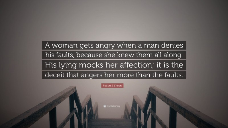 Fulton J. Sheen Quote: “A woman gets angry when a man denies his faults, because she knew them all along. His lying mocks her affection; it is the deceit that angers her more than the faults.”