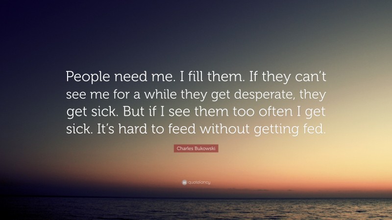Charles Bukowski Quote: “People need me. I fill them. If they can’t see me for a while they get desperate, they get sick. But if I see them too often I get sick. It’s hard to feed without getting fed.”