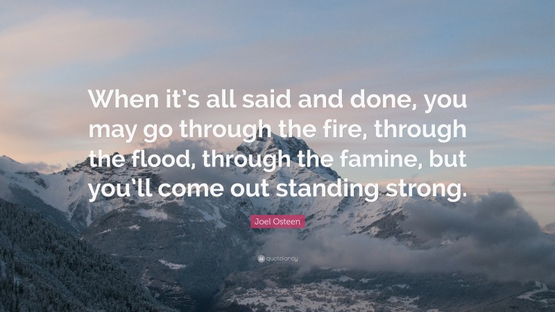 Joel Osteen Quote: “When it’s all said and done, you may go through the fire, through the flood, through the famine, but you’ll come out standing strong.”