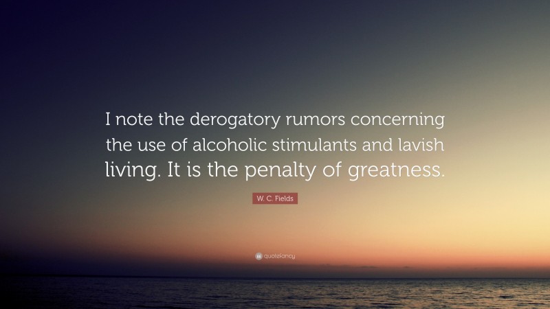 W. C. Fields Quote: “I note the derogatory rumors concerning the use of alcoholic stimulants and lavish living. It is the penalty of greatness.”