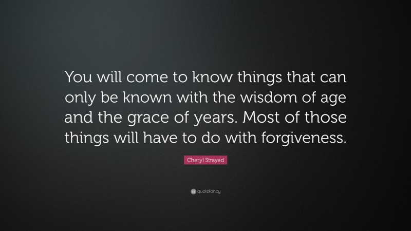 Cheryl Strayed Quote: “You will come to know things that can only be known with the wisdom of age and the grace of years. Most of those things will have to do with forgiveness.”