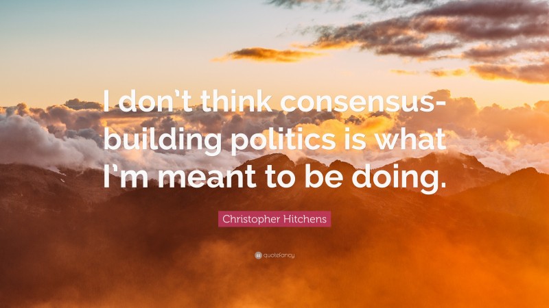 Christopher Hitchens Quote: “I don’t think consensus-building politics is what I’m meant to be doing.”