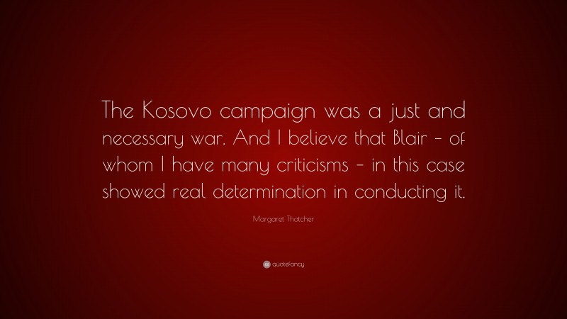 Margaret Thatcher Quote: “The Kosovo campaign was a just and necessary war. And I believe that Blair – of whom I have many criticisms – in this case showed real determination in conducting it.”