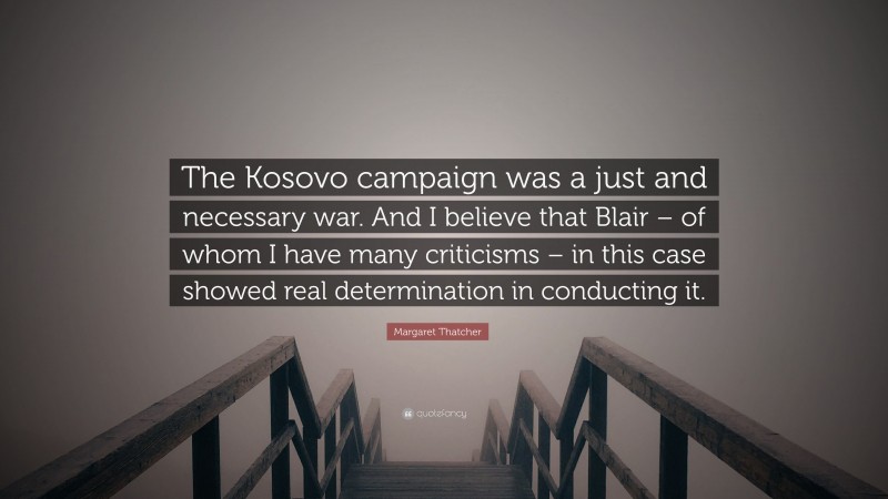 Margaret Thatcher Quote: “The Kosovo campaign was a just and necessary war. And I believe that Blair – of whom I have many criticisms – in this case showed real determination in conducting it.”