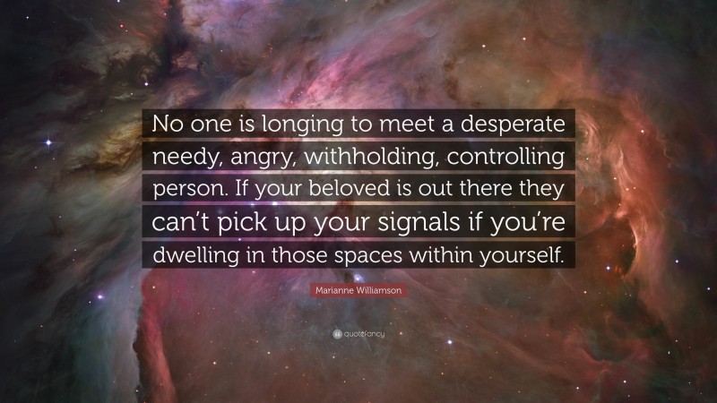 Marianne Williamson Quote: “No one is longing to meet a desperate needy, angry, withholding, controlling person. If your beloved is out there they can’t pick up your signals if you’re dwelling in those spaces within yourself.”