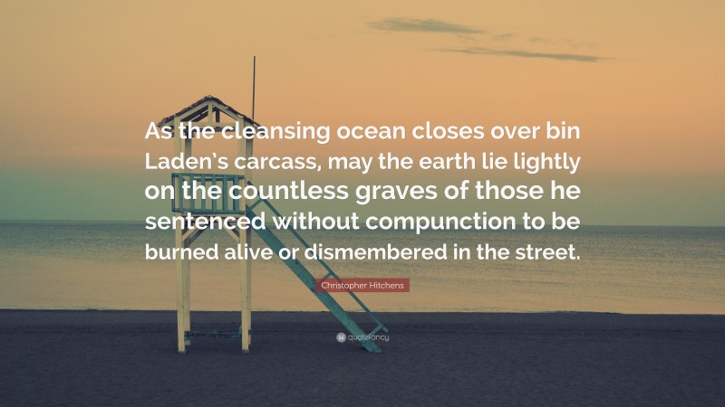 Christopher Hitchens Quote: “As the cleansing ocean closes over bin Laden’s carcass, may the earth lie lightly on the countless graves of those he sentenced without compunction to be burned alive or dismembered in the street.”