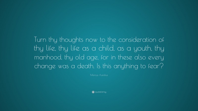 Marcus Aurelius Quote: “Turn thy thoughts now to the consideration of thy life, thy life as a child, as a youth, thy manhood, thy old age, for in these also every change was a death. Is this anything to fear?”