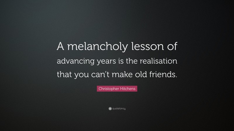 Christopher Hitchens Quote: “A melancholy lesson of advancing years is the realisation that you can’t make old friends.”