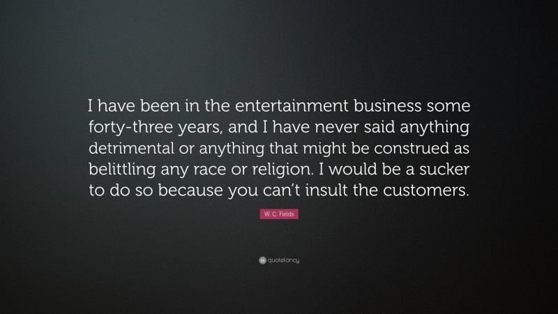 W. C. Fields Quote: “I have been in the entertainment business some forty-three years, and I have never said anything detrimental or anything that might be construed as belittling any race or religion. I would be a sucker to do so because you can’t insult the customers.”