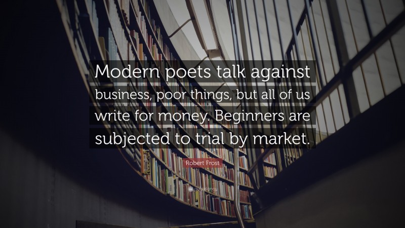 Robert Frost Quote: “Modern poets talk against business, poor things, but all of us write for money. Beginners are subjected to trial by market.”
