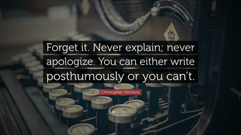 Christopher Hitchens Quote: “Forget it. Never explain; never apologize. You can either write posthumously or you can’t.”