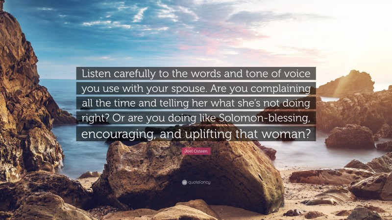 Joel Osteen Quote: “Listen carefully to the words and tone of voice you use with your spouse. Are you complaining all the time and telling her what she’s not doing right? Or are you doing like Solomon-blessing, encouraging, and uplifting that woman?”