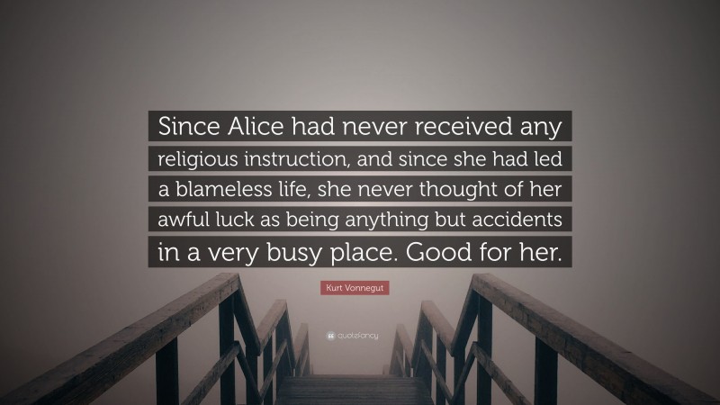 Kurt Vonnegut Quote: “Since Alice had never received any religious instruction, and since she had led a blameless life, she never thought of her awful luck as being anything but accidents in a very busy place. Good for her.”