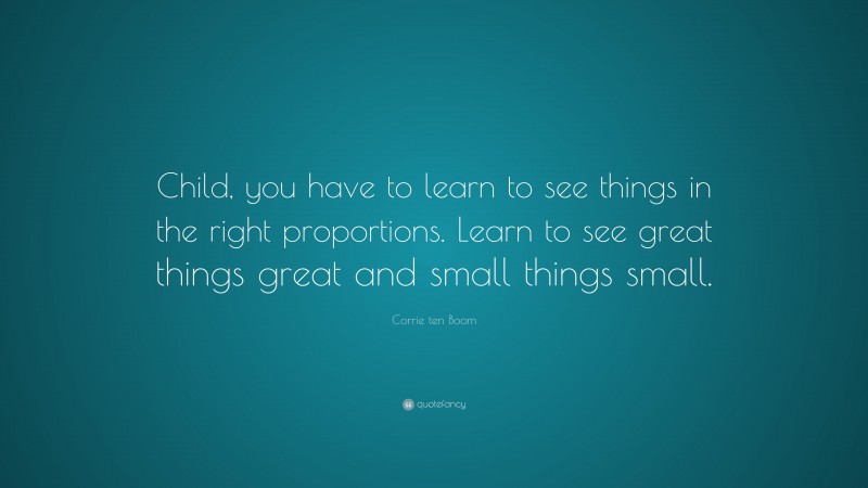 Corrie ten Boom Quote: “Child, you have to learn to see things in the right proportions. Learn to see great things great and small things small.”