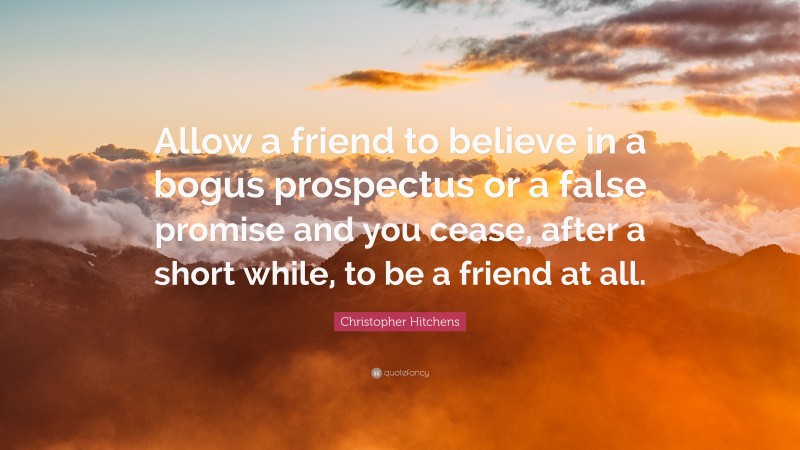 Christopher Hitchens Quote: “Allow a friend to believe in a bogus prospectus or a false promise and you cease, after a short while, to be a friend at all.”