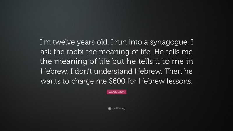 Woody Allen Quote: “I’m twelve years old. I run into a synagogue. I ask the rabbi the meaning of life. He tells me the meaning of life but he tells it to me in Hebrew. I don’t understand Hebrew. Then he wants to charge me $600 for Hebrew lessons.”