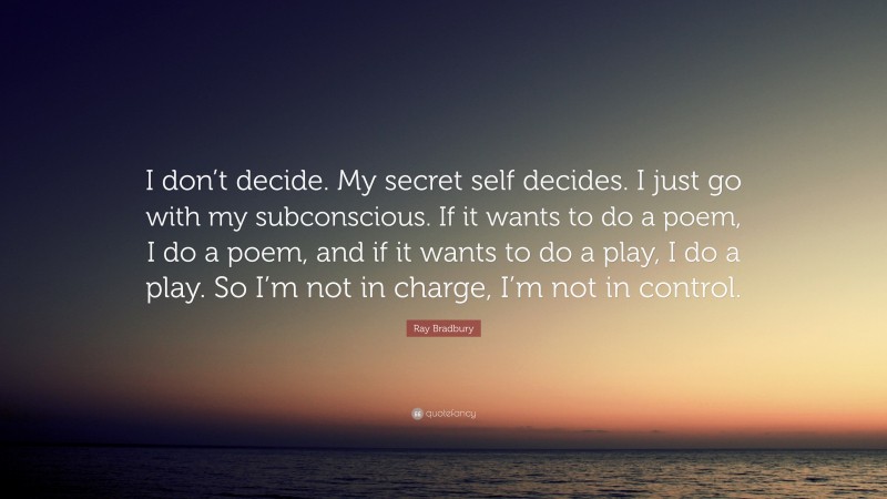 Ray Bradbury Quote: “I don’t decide. My secret self decides. I just go with my subconscious. If it wants to do a poem, I do a poem, and if it wants to do a play, I do a play. So I’m not in charge, I’m not in control.”