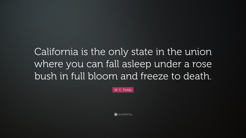 W. C. Fields Quote: “California is the only state in the union where you can fall asleep under a rose bush in full bloom and freeze to death.”