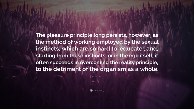 Sigmund Freud Quote: “The pleasure principle long persists, however, as the method of working employed by the sexual instincts, which are so hard to ‘educate’, and, starting from those instincts, or in the ego itself, it often succeeds in overcoming the reality principle, to the detriment of the organism as a whole.”