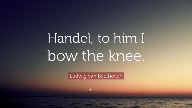 Ludwig van Beethoven Quote: “Handel, to him I bow the knee.”