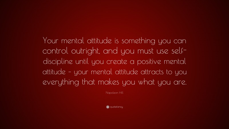 Napoleon Hill Quote: “Your mental attitude is something you can control outright, and you must use self-discipline until you create a positive mental attitude – your mental attitude attracts to you everything that makes you what you are.”