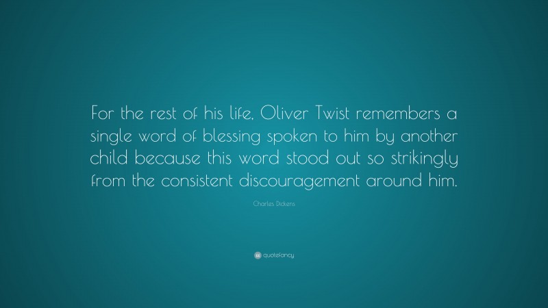 Charles Dickens Quote: “For the rest of his life, Oliver Twist remembers a single word of blessing spoken to him by another child because this word stood out so strikingly from the consistent discouragement around him.”