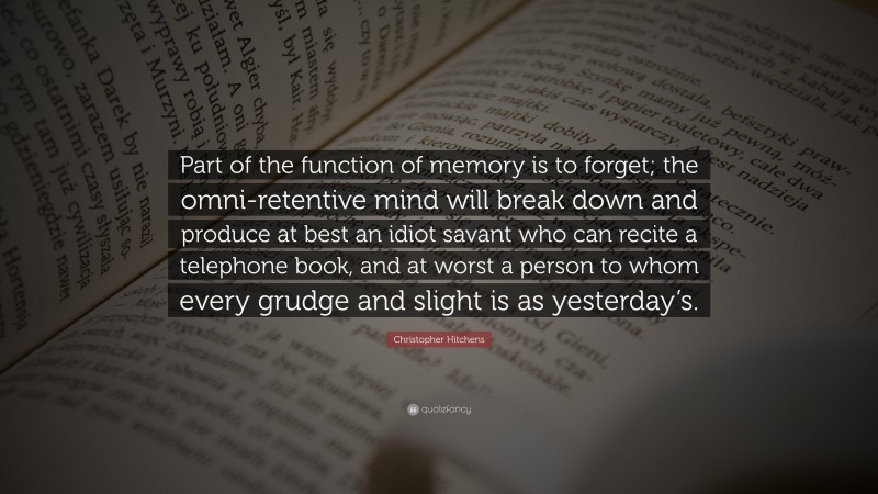 Christopher Hitchens Quote: “Part of the function of memory is to forget; the omni-retentive mind will break down and produce at best an idiot savant who can recite a telephone book, and at worst a person to whom every grudge and slight is as yesterday’s.”
