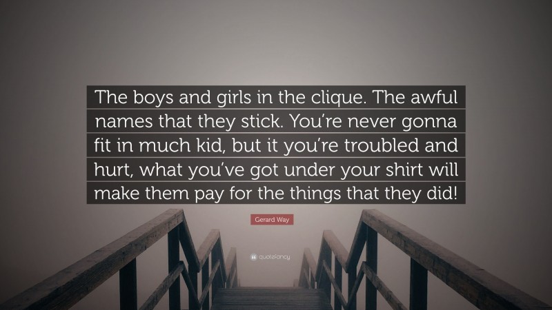 Gerard Way Quote: “The boys and girls in the clique. The awful names that they stick. You’re never gonna fit in much kid, but it you’re troubled and hurt, what you’ve got under your shirt will make them pay for the things that they did!”