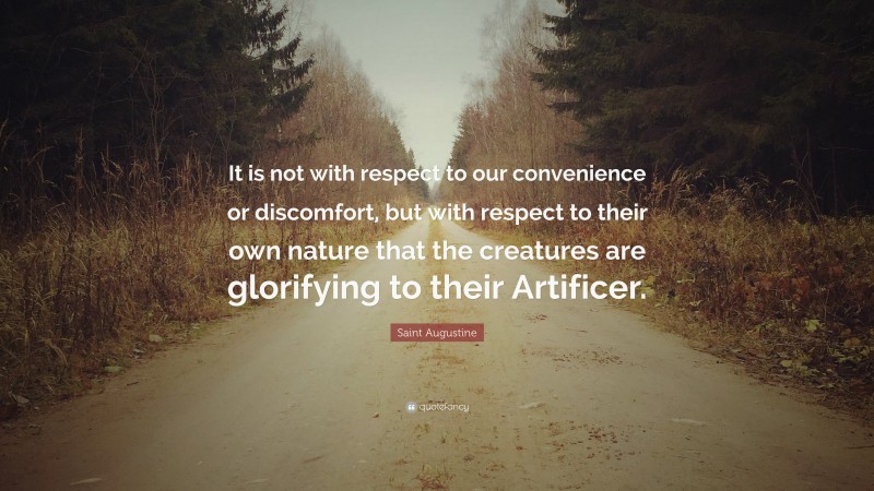Saint Augustine Quote: “It is not with respect to our convenience or discomfort, but with respect to their own nature that the creatures are glorifying to their Artificer.”