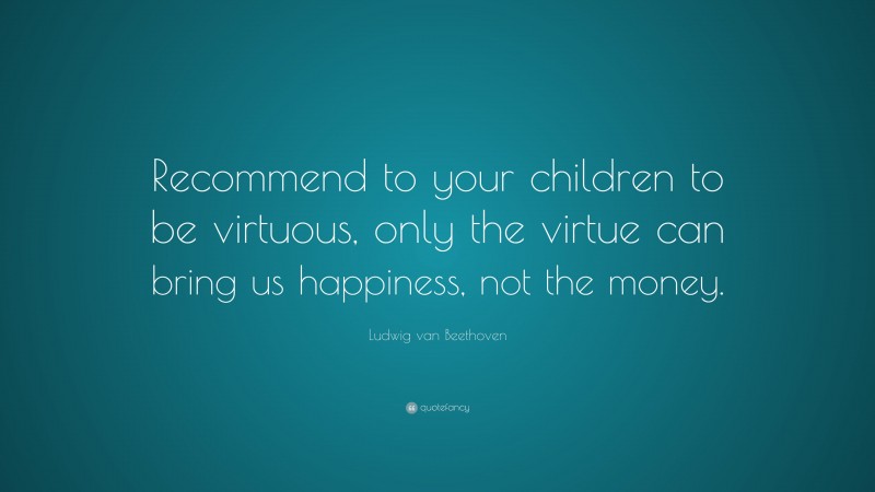 Ludwig van Beethoven Quote: “Recommend to your children to be virtuous, only the virtue can bring us happiness, not the money.”