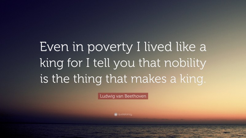 Ludwig van Beethoven Quote: “Even in poverty I lived like a king for I tell you that nobility is the thing that makes a king.”