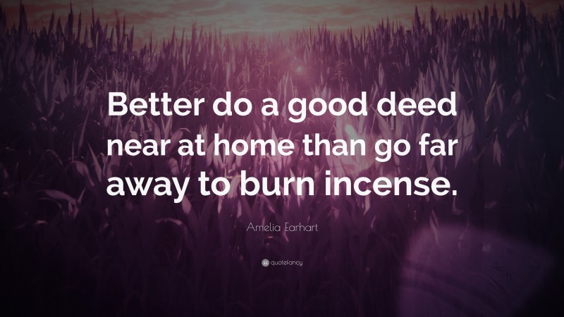 Amelia Earhart Quote: “Better do a good deed near at home than go far away to burn incense.”