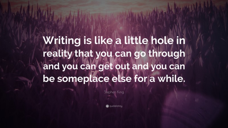 Stephen King Quote: “Writing is like a little hole in reality that you can go through and you can get out and you can be someplace else for a while.”